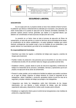 Gobierno Regional de Lima
PROYECTO:
“MEJORAMIENTO E INSTALACION DEL
SISTEMA DE AGUA POTABLE Y
ALCANTARILLADO PARA LA CAPITAL DE
DISTRITO COLONIA – PAMPAS”
GERENCIA REGIONAL
DE INFRAESTRUCTURA
OFICINA DE ESTUDIOS Y
PROYECTOS
Marzo 2008
SEGURIDAD LABORAL
DESCRIPCIÓN
Es en la ejecución de un proyecto donde se hace más evidente el factor humano:
la población que directa e indirectamente es afectada por el proyecto y las personas que
están involucradas en la puesta en ejecución de las diversas actividades diseñadas. El
presente capítulo precisa normas generales que atañen a la seguridad laboral, que
deberán ser consideradas en todo el proceso de ejecución de la obra.
La previsión es un factor clave en todo el proceso de ejecución de Obras de
saneamiento, en tanto ello permite un control en términos de la continuidad de las tareas,
el cumplimiento de los plazos establecidos y el poder establecer medidas que cubran
diversas contingencias que pueden surgir y que son factibles de ser predecibles y que
pueden afectar a la masa laboral y por ende en los resultados del proyecto.
Es responsabilidad del Contratista:
• Garantizar que todos los lugares o ambientes de trabajo sean seguros y exentos de
riesgos para el personal.
• Facilitar medios de protección a las personas que se encuentren en una obra o en las
inmediaciones de ella a fin de controlar todos los riesgos que puedan acarrear ésta.
• Establecer criterios y pautas desde el punto de vista de la seguridad y condiciones de
trabajo en el desarrollo de los procesos, actividades, técnicas y operaciones que le son
propios a la ejecución de las obras de saneamiento.
• Prevenir lo antes posible y en la medida de lo factible los peligros que puedan suscitarse
en el lugar de trabajo, organizar el trabajo teniendo en cuenta la seguridad de los
trabajadores, utilizar materiales o productos apropiados desde el punto de vista de la
seguridad y emplear métodos de trabajo que protejan a los trabajadores.
• Asegurarse que todos los trabajadores estén bien informados de los riesgos
relacionados con sus labores y medio ambiente de trabajo, para ello brindara
capacitación adecuada y dispondrá de medios audio visuales para la difusión.
• Establecer un reglamento interno para el control de las transgresiones a las medidas de
protección y seguridad laboral.
 