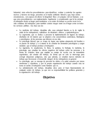 Industrial, trata sobre los procedimientos para identificar, evaluar y controlar los agentes
nocivos y factores de riesgo, presentes en el medio ambiente laboral y que, bajo ciertas
circunstancias, son capaces de alterar la integridad física y/o psíquica del ser humano; y ya
que estos procedimientos son reglamentados legalmente y considerando que la ley protege
al trabajador desde su hogar para trasladarse a su centro de trabajo su acción recae en la
vida cotidiana del trabajador, pues también existen riesgos tanto en el hogar como en todos
los servicios público. Así, hace uso de:
 La medicina del trabajo, disciplina afín, cuya principal función es la de vigilar la
salud de los trabajadores, valiéndose de elementos clínicos y epidemiológicos.
 La ergonomía, que se dedica a procurar la implementación de lugares de trabajo,
diseñadas de tal manera que se adapten a las características anatómicas, fisiológicas
y psicológicas de las personas que laboren en ese sitio.
 La psicología laboral, que se ocupa de lograr una óptima adaptación del hombre a
su puesto de trabajo y a sí mismo la de estudiar las demandas psicológicas y cargas
mentales que el trabajo produce al trabajador.
 La ingeniería, la arquitectura, la física, la química, la biología, la medicina, la
psicología, que estudian los efectos negativos del trabajo sobre las personas y la
forma de evitarlos; tiene que ampliar su campo de acción con un tratamiento
ergonómico, del estudio del trabajo, de forma que no solo se intervenga para
corregir situaciones peligrosas, sino que además, se estudien nuevos métodos de
trabajo que favorezcan el desarrollo integral de los trabajadores en general.
 La psicología, que se encarga de prevenir los daños a la salud causados por tareas
monótonas y repetitivas, y por la propia organización del trabajo cuando ésta no
toma en cuenta al trabajador como humano que es.
 La administración del trabajo, disciplina clave para el buen funcionamiento de
cualquier centro de trabajo, ya que son su responsabilidad las políticas generales y
la organización del trabajo.
Objetivo
 