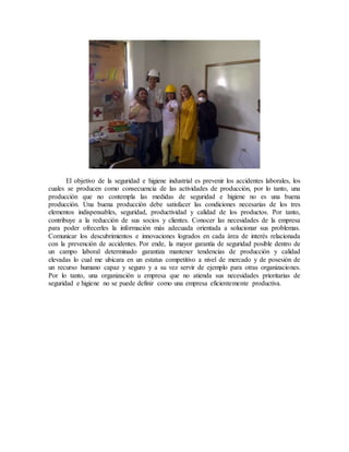 El objetivo de la seguridad e higiene industrial es prevenir los accidentes laborales, los
cuales se producen como consecuencia de las actividades de producción, por lo tanto, una
producción que no contempla las medidas de seguridad e higiene no es una buena
producción. Una buena producción debe satisfacer las condiciones necesarias de los tres
elementos indispensables, seguridad, productividad y calidad de los productos. Por tanto,
contribuye a la reducción de sus socios y clientes. Conocer las necesidades de la empresa
para poder ofrecerles la información más adecuada orientada a solucionar sus problemas.
Comunicar los descubrimientos e innovaciones logrados en cada área de interés relacionada
con la prevención de accidentes. Por ende, la mayor garantía de seguridad posible dentro de
un campo laboral determinado garantiza mantener tendencias de producción y calidad
elevadas lo cual me ubicara en un estatus competitivo a nivel de mercado y de posesión de
un recurso humano capaz y seguro y a su vez servir de ejemplo para otras organizaciones.
Por lo tanto, una organización u empresa que no atienda sus necesidades prioritarias de
seguridad e higiene no se puede definir como una empresa eficientemente productiva.
 