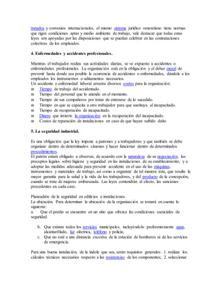tratados y convenios internacionales, el mismo sistema jurídico venezolano tiene normas
que rigen condiciones aptas y medio ambiente de trabajo, vale destacar que todas estas
leyes son apoyadas por las disposiciones que se puedan celebrar en las contrataciones
colectivas de los empleados.
4. Enfermedades y accidentes profesionales.
Mientras el trabajador realiza sus actividades diarias, se ve expuesto a accidentes o
enfermedades profesionales. La organización está en la obligación y el deber moral de
prevenir hasta donde sea posible la ocurrencia de accidentes o enfermedades, dándole a los
empleados los instrumentos o aditamentos necesarios.
Un accidente o enfermedad laboral arrastra diversos costos para la organización:
 Tiempo de trabajo del accidentado.
 Tiempo del personal que lo atiende en el momento.
 Tiempo de sus compañeros por tratar de enterarse de lo sucedido.
 Tiempo en que se capacita a otro trabajador para que sustituya al incapacitado.
 Tiempo de recuperación de incapacitado.
 Dinero que invierte la organización en la recuperación del incapacitado.
 Costos de reparación de instalaciones en caso de que hayan sufrido daño
5. La seguridad industrial.
Es una obligación que la ley impone a patrones y a trabajadores y que también se debe
organizar dentro de determinados cánones y hacer funcionar dentro de determinados
procedimientos.
El patrón estará obligado a observar, de acuerdo con la naturaleza de su negociación, los
preceptos legales sobre higiene y seguridad en las instalaciones de su establecimiento, y a
adoptar las medidas adecuada para prevenir accidente en el uso de las máquinas,
instrumentos y materiales de trabajo, así como a organizar de tal manera éste, que resulte la
mayor garantía para la salud y la vida de los trabajadores, y del producto de la concepción,
cuando se trate de mujeres embarazada. Las leyes contendrán al efecto, las sanciones
procedentes en cada caso.
Planeadión de la seguridad en edificios e instalaciones.
La ubicación. Para determinar la ubicación de la organización se tomará en cuenta lo
siguiente:
a. Que el predio se encuentre en un sitio que ofrezca las condiciones esenciales de
seguridad.
b. Que existan todos los servicios municipales, incluyéndolo preferentemente agua,
alcantarillado, luz eléctrica, teléfono y policía;
c. Que no esté a una distancia excesiva de la estación de bomberos ni de los servicios
de emergencia.
Para una buena instalación, de la índole que sea, serán requisitos generales: 1. realizar los
cálculos técnicos necesarios respecto a las resistencias de los componentes; 2. seleccionar
 