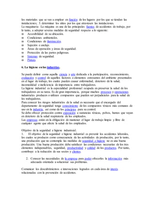 los materiales que se van a emplear en función de los lugares por los que se tiendan las
instalaciones; 3. determinar los sitios por los que atraviesen las instalaciones.
La maquinaria: La máquina es una de las principales fuentes de accidentes de trabajo, por
lo tanto, a adoptar severas medidas de seguridad respecto a lo siguiente:
 Accesibilidad de su ubicación.
 Condiciones ambientales.
 Condiciones de iluminación.
 Sujeción o anclaje.
 Áreas de operación y áreas de seguridad.
 Protección de las partes peligrosas.
 Sistemas de seguridad.
 Pintura.
6. La higiene en las industrias.
Se puede definir como aquella ciencia y arte dedicada a la participación, reconocimiento,
evaluación y control de aquellos factores o elementos estresantes del ambiente presentados
en el lugar de trabajo, los cuales pueden causar enfermedad, deterioro de la salud,
incomodidad e ineficiencia de importancia entre trabajadores.
La higiene industrial es la especialidad profesional ocupada en preservar la salud de los
trabajadores en su tarea. Es de gran importancia, porque muchos procesos y operaciones
industriales producen o utilizan compuestos que pueden ser perjudiciales para la salud de
los trabajadores.
Para conocer los riesgos industriales de la salud es necesario que el encargado del
departamento de seguridad tenga conocimiento de los compuestos tóxicos más comunes de
uso en la industria, así como de los principios para su control.
Se debe ofrecer protección contra exposición a sustancias tóxicas, polvos, humos que vayan
en deterioro de la salud respiratoria de los empleados.
Las empresas están en la obligación de mantener el lugar de trabajo limpio y libre de
cualquier agente que afecte la salud de los empleados.
Objetivo de la seguridad e higiene industraial.
1. El objetivo de la seguridad e higiene industrial es prevenir los accidentes laborales,
los cuales se producen como consecuencia de las actividades de producción, por lo tanto,
una producción que no contempla las medidas de seguridad e higiene no es una buena
producción. Una buena producción debe satisfacer las condiciones necesarias de los tres
elementos indispensables, seguridad, productividad y calidad de los productos. Por tanto,
contribuye a la reducción de sus socios y clientes.
2. Conocer las necesidades de la empresa para poder ofrecerles la información más
adecuada orientada a solucionar sus problemas.
Comunicar los descubrimientos e innovaciones logrados en cada área de interés
relacionadas con la prevención de accidentes.
 