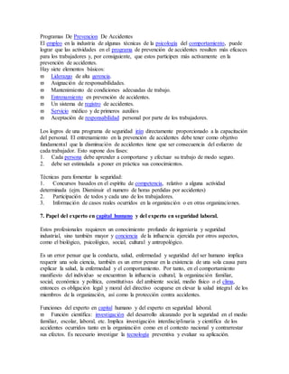Programas De Prevencion De Accidentes
El empleo en la industria de algunas técnicas de la psicología del comportamiento, puede
lograr que las actividades en el programa de prevención de accidentes resulten más eficaces
para los trabajadores y, por consiguiente, que estos participen más activamente en la
prevención de accidentes.
Hay siete elementos básicos:
 Liderazgo de alta gerencia.
 Asignación de responsabilidades.
 Mantenimiento de condiciones adecuadas de trabajo.
 Entrenamiento en prevención de accidentes.
 Un sistema de registro de accidentes.
 Servicio médico y de primeros auxilios
 Aceptación de responsabilidad personal por parte de los trabajadores.
Los logros de una programa de seguridad irán directamente proporcionado a la capacitación
del personal. El entrenamiento en la prevención de accidentes debe tener como objetivo
fundamental que la disminución de accidentes tiene que ser consecuencia del esfuerzo de
cada trabajador. Esto supone dos fases:
1. Cada persona debe aprender a comportarse y efectuar su trabajo de modo seguro.
2. debe ser estimulada a poner en práctica sus conocimientos.
Técnicas para fomentar la seguridad:
1. Concursos basados en el espíritu de competencia, relativo a alguna actividad
determinada (ejm. Disminuir el numero de horas perdidas por accidentes)
2. Participación de todos y cada uno de los trabajadores.
3. Información de casos reales ocurridos en la organización o en otras organizaciones.
7. Papel del experto en capital humano y del experto en seguridad laboral.
Estos profesionales requieren un conocimiento profundo de ingeniería y seguridad
industrial, sino también mayor y conciencia de la influencia ejercida por otros aspectos,
como el biológico, psicológico, social, cultural y antropológico.
Es un error pensar que la conducta, salud, enfermedad y seguridad del ser humano implica
requerir una sola ciencia, también es un error pensar en la existencia de una sola causa para
explicar la salud, la enfermedad y el comportamiento. Por tanto, en el comportamiento
manifiesto del individuo se encuentran la influencia cultural, la organización familiar,
social, económica y política, constitutivas del ambiente social, medio físico o el clima,
entonces es obligación legal y moral del directivo ocuparse en elevar la salud integral de los
miembros de la organización, así como la protección contra accidentes.
Funciones del experto en capital humano y del experto en seguridad laboral.
 Función científica: investigación del desarrollo alcanzado por la seguridad en el medio
familiar, escolar, laboral, etc. Implica investigación interdisciplinaria y científica de los
accidentes ocurridos tanto en la organización como en el contexto nacional y contrarrestar
sus efectos. Es necesario investigar la tecnología preventiva y evaluar su aplicación.
 