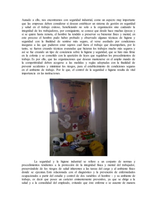 Aunado a ello, nos encontramos con seguridad industrial, como un aspecto muy importante
que las empresas deben considerar si desean establecer un sistema de gestión en seguridad
y salud en el trabajo exitoso, beneficiando no solo a la organización sino cuidando la
integridad de los trabajadores, por consiguiente, se conoce que desde hace muchas épocas y
si se quiere hasta remota, el hombre ha tendido a preservar su bienestar físico y mental, en
este proceso el hombre pudo haber probado y observado algunas técnicas de higiene y
seguridad con la finalidad de sentirse más seguro, al verse asediado por condiciones
inseguras a las que pudieron estar sujetos cual fuera el trabajo que desempeñara, por lo
tanto, se fueron creando técnicas avanzadas que hicieran los trabajos mucho más seguros y
así se fue creando un tipo de conciencia sobre la higiene y seguridad, que se hizo más firme
en la colonia y se consolido con la aparición de leyes que regulaban los procedimientos de
trabajo. Es por ello, que las organizaciones que desean mantenerse en el amplio mundo de
la competitividad deben acogerse a las medidas y reglas adoptadas con la finalidad de
prevenir accidentes y minimizar los riesgos, para el establecimiento de condiciones seguras
en el ambiente de trabajo. Por lo que, el control de la seguridad e higiene resulta de vital
importancia en las instituciones.
La seguridad y la higiene industrial se refiere a un conjunto de normas y
procedimientos tendientes a la protección de la integridad física y mental del trabajador,
preservándolo de los riesgos de salud inherentes a las tareas del cargo y al ambiente físico
donde se ejecutan. Está relacionada con el diagnóstico y la prevención de enfermedades
ocupacionales a partir del estudio y control de dos variables: el hombre - y su ambiente de
trabajo, es decir que posee un carácter eminentemente preventivo, ya que se dirige a la
salud y a la comodidad del empleado, evitando que éste enferme o se ausente de manera
 