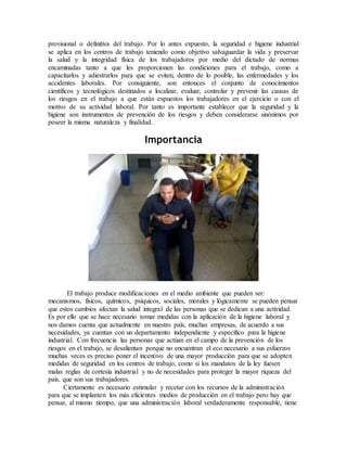 provisional o definitiva del trabajo. Por lo antes expuesto, la seguridad e higiene industrial
se aplica en los centros de trabajo teniendo como objetivo salvaguardar la vida y preservar
la salud y la integridad física de los trabajadores por medio del dictado de normas
encaminadas tanto a que les proporcionen las condiciones para el trabajo, como a
capacitarlos y adiestrarlos para que se eviten, dentro de lo posible, las enfermedades y los
accidentes laborales. Por consiguiente, son entonces el conjunto de conocimientos
científicos y tecnológicos destinados a localizar, evaluar, controlar y prevenir las causas de
los riesgos en el trabajo a que están expuestos los trabajadores en el ejercicio o con el
motivo de su actividad laboral. Por tanto es importante establecer que la seguridad y la
higiene son instrumentos de prevención de los riesgos y deben considerarse sinónimos por
poseer la misma naturaleza y finalidad.
Importancia
El trabajo produce modificaciones en el medio ambiente que pueden ser:
mecanismos, físicos, químicos, psíquicos, sociales, morales y lógicamente se pueden pensar
que estos cambios afectan la salud integral de las personas que se dedican a una actividad.
Es por ello que se hace necesario tomar medidas con la aplicación de la higiene laboral y
nos damos cuenta que actualmente en nuestro país, muchas empresas, de acuerdo a sus
necesidades, ya cuentan con un departamento independiente y específico para la higiene
industrial. Con frecuencia las personas que actúan en el campo de la prevención de los
riesgos en el trabajo, se desalientan porque no encuentran el eco necesario a sus esfuerzos
muchas veces es preciso poner el incentivo de una mayor producción para que se adopten
medidas de seguridad en los centros de trabajo, como si los mandatos de la ley fuesen
malas reglas de cortesía industrial y no de necesidades para proteger la mayor riqueza del
país, que son sus trabajadores.
Ciertamente es necesario estimular y recetar con los recursos de la administración
para que se implanten los más eficientes medios de producción en el trabajo pero hay que
pensar, al mismo tiempo, que una administración laboral verdaderamente responsable, tiene
 