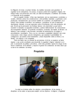 la obligación de tomar, en primer término, las medidas necesarias para garantizar la
seguridad de los trabajadores. En esencia, el aspecto central de la seguridad e higiene del
trabajo reside en la protección de la vida y la salud del trabajador, el ambiente de la familia
y el desarrollo de la comunidad.
Solo en segundo término, si bien muy importantes por sus repercusiones económicas y
sociales, debemos colocar las consideraciones sobre pérdidas materiales y quebrantos en la
producción, inevitablemente que acarrean también los accidentes y la insalubridad en el
trabajo. Estas pérdidas económicas son cuantiosas y perjudican no solo al empresario
directamente afectado, si no que repercuten sobre el crecimiento de la vida productiva del
país. De ahí que la prevención en el trabajo interese a la colectividad ya que toda la
sociedad ve mermada su capacidad económica y padece indirectamente las consecuencias
de la inseguridad industrial. El acelerado crecimiento económico del mundo, ha llevado a la
industria a una constante y más frecuente necesidad de modernización de equipos y
procedimientos tecnológicos. Pero, a su vez, esta mayor complejidad industrial trae como
consecuencia varios riesgos para los trabajadores, que aumentan la probabilidad de
contingencias que pueden causar lamentables y hasta irreparables daños al obrero, a su
familia, a la empresa y a la comunidad.
Todo esto indica que, no obstante las prevenciones de la ley se requieren un fuerte
impulso y una acción coordinada para desarrollar la seguridad e higiene industrial en el
país. La promoción de políticas preventivas, sobre todo, permitirá superar los riesgos de las
nuevas condiciones de la industria y mejorar en general las condiciones de todas clases que
se dan en los ambientes de trabajo.
Propósito
La salud en el trabajo utiliza los métodos y procedimientos de las ciencias y
disciplinas en las cuales se apoya para cumplir con sus objetivos. La higiene y Seguridad
 