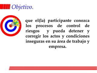Objetivo.   que el(la) participante conozca los procesos de control de riesgos  y pueda detener y corregir los actos y condiciones inseguras en su área de trabajo y empresa.