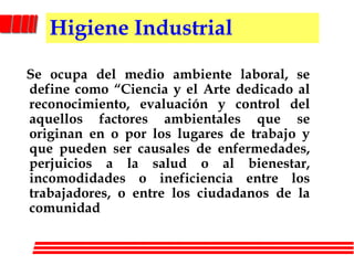 Higiene Industrial   Se ocupa del medio ambiente laboral, se define como “Ciencia y el Arte dedicado al reconocimiento, evaluación y control del aquellos factores ambientales que se originan en o por los lugares de trabajo y que pueden ser causales de enfermedades, perjuicios a la salud o al bienestar, incomodidades o ineficiencia entre los trabajadores, o entre los ciudadanos de la comunidad