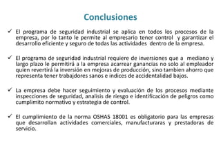 Conclusiones 
 El programa de seguridad industrial se aplica en todos los procesos de la 
empresa, por lo tanto le permite al empresario tener control y garantizar el 
desarrollo eficiente y seguro de todas las actividades dentro de la empresa. 
 El programa de seguridad industrial requiere de inversiones que a mediano y 
largo plazo le permitirá a la empresa acarrear ganancias no solo al empleador 
quien revertirá la inversión en mejoras de producción, sino tambien ahorro que 
representa tener trabajdores sanos e indices de accidentalidad bajos. 
 La empresa debe hacer seguimiento y evaluación de los procesos mediante 
inspecciones de seguridad, analisis de riesgo e identificación de peligros como 
cumplimito normativo y estrategia de control. 
 El cumplimiento de la norma OSHAS 18001 es obligatorio para las empresas 
que desarrollan actividades comerciales, manufacturaras y prestadoras de 
servicio. 
 