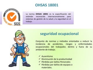 OHSAS 18001 
La norma OHSAS 18001 es la especificación del 
estándar reconocido internacionalmente para 
sistemas de gestión de la salud y la seguridad en el 
trabajo. 
seguridad ocupacional 
Conjunto de normas y métodos orientados a reducir la 
incidencia de accidentes, riesgos y enfermedades 
ocupacionales del trabajador, dentro y fuera de su 
ambiente de trabajo. 
 Ausentismo 
 Disminución de la productividad 
 Pérdidas por daños Personales 
 Pérdidas por daños de equipos o 
materiales. 
 