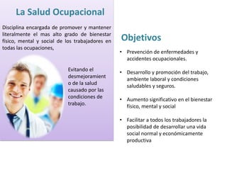 La Salud Ocupacional 
Disciplina encargada de promover y mantener 
literalmente el mas alto grado de bienestar 
físico, mental y social de los trabajadores en 
todas las ocupaciones, 
Evitando el 
desmejoramient 
o de la salud 
causado por las 
condiciones de 
trabajo. 
Objetivos 
• Prevención de enfermedades y 
accidentes ocupacionales. 
• Desarrollo y promoción del trabajo, 
ambiente laboral y condiciones 
saludables y seguros. 
• Aumento significativo en el bienestar 
físico, mental y social 
• Facilitar a todos los trabajadores la 
posibilidad de desarrollar una vida 
social normal y económicamente 
productiva 
 