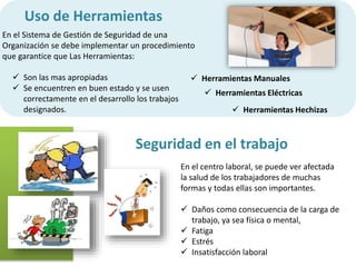 Uso de Herramientas 
 Son las mas apropiadas 
 Se encuentren en buen estado y se usen 
correctamente en el desarrollo los trabajos 
designados. 
 Herramientas Manuales 
 Herramientas Eléctricas 
 Herramientas Hechizas 
En el Sistema de Gestión de Seguridad de una 
Organización se debe implementar un procedimiento 
que garantice que Las Herramientas: 
Seguridad en el trabajo 
En el centro laboral, se puede ver afectada 
la salud de los trabajadores de muchas 
formas y todas ellas son importantes. 
 Daños como consecuencia de la carga de 
trabajo, ya sea física o mental, 
 Fatiga 
 Estrés 
 Insatisfacción laboral 
 