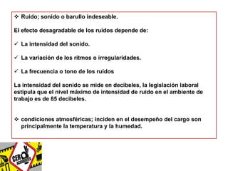  Ruido; sonido o barullo indeseable. 
El efecto desagradable de los ruidos depende de: 
 La intensidad del sonido. 
 La variación de los ritmos o irregularidades. 
 La frecuencia o tono de los ruidos 
La intensidad del sonido se mide en decibeles, la legislación laboral 
estipula que el nivel máximo de intensidad de ruido en el ambiente de 
trabajo es de 85 decibeles. 
 condiciones atmosféricas; inciden en el desempeño del cargo son 
principalmente la temperatura y la humedad. 
 