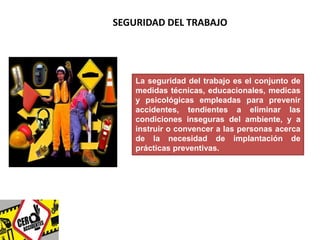 SEGURIDAD DEL TRABAJO 
La seguridad del trabajo es el conjunto de 
medidas técnicas, educacionales, medicas 
y psicológicas empleadas para prevenir 
accidentes, tendientes a eliminar las 
condiciones inseguras del ambiente, y a 
instruir o convencer a las personas acerca 
de la necesidad de implantación de 
prácticas preventivas. 
 