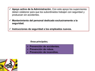  Apoyo activo de la Administración, Con este apoyo los supervisores 
deben colaborar para que los subordinados trabajen con seguridad y 
produzcan sin accidentes. 
 Mantenimiento del personal dedicado exclusivamente a la 
seguridad. 
 Instrucciones de seguridad a los empleados nuevos. 
Áreas principales; 
 Prevención de accidentes. 
 Prevención de robos. 
 Prevención de incendios. 
 