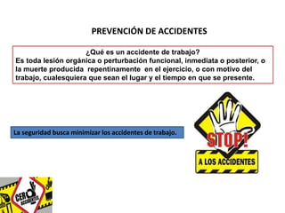 PREVENCIÓN DE ACCIDENTES 
¿Qué es un accidente de trabajo? 
Es toda lesión orgánica o perturbación funcional, inmediata o posterior, o 
la muerte producida repentinamente en el ejercicio, o con motivo del 
trabajo, cualesquiera que sean el lugar y el tiempo en que se presente. 
La seguridad busca minimizar los accidentes de trabajo. 
 