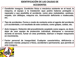 IDENTIFICACIÓN DE LAS CAUSAS DE 
ACCIDENTES 
 Condición insegura. Condición física o mecánica existente en el local, la 
máquina, el equipo o la instalación (que podría haberse protegido o 
reparado) y que posibilita el accidente, como piso resbaladizo, aceitoso; 
mojado, con altibajos, máquina sin, iluminación deficiente o inadecuada, 
etc. 
 Tipo de accidentes. Forma o modo de contacto entre el agente del accidente 
y el accidentado, o el resultado de este contacto, como golpes, caídas, etc. 
 Acto inseguro. Violación del procedimiento aceptado como seguro, es decir, 
dejar de usar equipo de protección individual, distraerse o conversar 
durante el servicio, fumar en área prohibida, lubricar o limpiar maquinaria 
en movimiento. 
 Factor personal de inseguridad; Cualquier característica, deficiencia o 
alteración mental, psíquica o física, accidental o permanente, que permite el 
acto inseguro. 
 