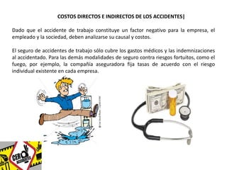 COSTOS DIRECTOS E INDIRECTOS DE LOS ACCIDENTES| 
Dado que el accidente de trabajo constituye un factor negativo para la empresa, el 
empleado y la sociedad, deben analizarse su causal y costos. 
El seguro de accidentes de trabajo sólo cubre los gastos médicos y las indemnizaciones 
al accidentado. Para las demás modalidades de seguro contra riesgos fortuitos, como el 
fuego, por ejemplo, la compañía aseguradora fija tasas de acuerdo con el riesgo 
individual existente en cada empresa. 
 