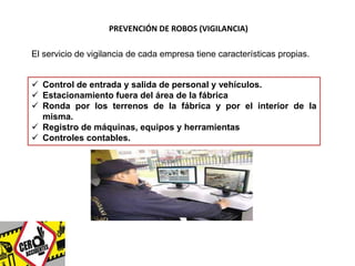PREVENCIÓN DE ROBOS (VIGILANCIA) 
El servicio de vigilancia de cada empresa tiene características propias. 
 Control de entrada y salida de personal y vehículos. 
 Estacionamiento fuera del área de la fábrica 
 Ronda por los terrenos de la fábrica y por el interior de la 
misma. 
 Registro de máquinas, equipos y herramientas 
 Controles contables. 
 