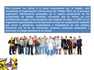 Para prevenir los daños a la salud ocasionados por el trabajo, está 
constituida la Organización Internacional del Trabajo (OIT); es el principal 
organismo internacional encargado de la mejora permanente de las 
condiciones de trabajo mediante convenios que se toman en sus 
conferencias anuales y las directivas que emanan de ellas. La (OIT) es un 
organismo especializado de las Naciones Unidas de composición tripartita 
que reúne a gobiernos, empleadores y trabajadores de sus estados 
miembros con el fin de emprender acciones conjuntas destinadas a 
promover el trabajo decente en el mundo. 
 