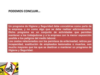 PODEMOS CONCLUIR… 
Un programa de Higiene y Seguridad debe concebirse como parte de 
la empresa, y no como algo que se debe realizar adicionalmente. 
Dicho programa es un conjunto de actividades que permiten 
mantener a los trabajadores y a la empresa con la menor exposición 
posible a los peligros del medio laboral. 
Los costos relacionados con los permisos de enfermedad, retiros por 
incapacidad, sustitución de empleados lesionados o muertos, son 
mucho mayores que los que se destinan a mantener un programa de 
Higiene y Seguridad. 
 