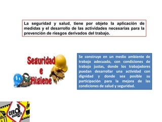 La seguridad y salud, tiene por objeto la aplicación de 
medidas y el desarrollo de las actividades necesarias para la 
prevención de riesgos derivados del trabajo. 
Se construye en un medio ambiente de 
trabajo adecuado, con condiciones de 
trabajo justas, donde los trabajadores 
puedan desarrollar una actividad con 
dignidad y donde sea posible su 
participación para la mejora de las 
condiciones de salud y seguridad. 
 