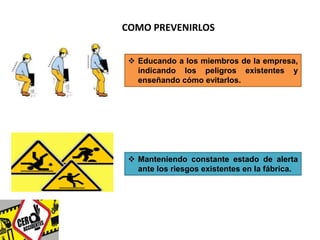 COMO PREVENIRLOS 
 Educando a los miembros de la empresa, 
indicando los peligros existentes y 
enseñando cómo evitarlos. 
 Manteniendo constante estado de alerta 
ante los riesgos existentes en la fábrica. 
 