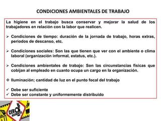 CONDICIONES AMBIENTALES DE TRABAJO 
La higiene en el trabajo busca conservar y mejorar la salud de los 
trabajadores en relación con la labor que realicen. 
 Condiciones de tiempo: duración de la jornada de trabajo, horas extras, 
períodos de descanso, etc. 
 Condiciones sociales: Son las que tienen que ver con el ambiente o clima 
laboral (organización informal, estatus, etc.). 
 Condiciones ambientales de trabajo: Son las circunstancias físicas que 
cobijan al empleado en cuanto ocupa un cargo en la organización. 
 Iluminación; cantidad de luz en el punto focal del trabajo 
 Debe ser suficiente 
 Debe ser constante y uniformemente distribuido 
 