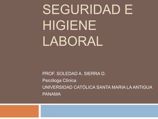 SEGURIDAD E
HIGIENE
LABORAL
PROF. SOLEDAD A. SIERRA D.
Psicóloga Clínica
UNIVERSIDAD CATÓLICA SANTA MARIA LA ANTIGUA
PANAMA
 