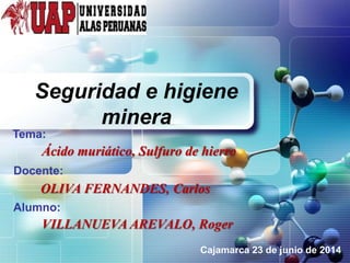 LOGO
Seguridad e higiene
minera
Tema:
Cajamarca 23 de junio de 2014
Docente:
Alumno:
Ácido muriático, Sulfuro de hierro
OLIVA FERNANDES, Carlos
VILLANUEVA AREVALO, Roger
 