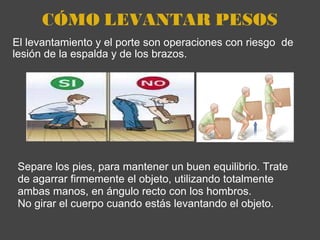 CÓMO LEVANTAR PESOS El levantamiento y el porte son operaciones con riesgo  de lesión de la espalda y de los brazos.  Separe los pies, para mantener un buen equilibrio. Trate de agarrar firmemente el objeto, utilizando totalmente ambas manos, en ángulo recto con los hombros.  No girar el cuerpo cuando estás levantando el objeto. 