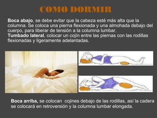 COMO DORMIR Boca abajo , se debe evitar que la cabeza esté más alta que la columna. Se coloca una pierna flexionada y una almohada debajo del cuerpo, para liberar de tensión a la columna lumbar.  Tumbado lateral , colocar un cojín entre las piernas con las rodillas flexionadas y ligeramente adelantadas. Boca arriba,  se colocan  cojines debajo de las rodillas, así la cadera se colocará en retroversión y la columna lumbar elongada. 