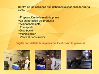 Dentro de las acciones que debemos cuidar en la tortillería
 están:

 −Preparación de la materia prima
 −La elaboración del producto
 −Almacenamiento
 −Transporte
 −Distribución
 −Manipulación
 −Venta al consumidor

Vigilar con detalle la limpieza del local como la personal
 