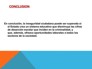 CONCLUSION
En conclusión, la inseguridad ciudadana puede ser superada si
el Estado crea un sistema educativo que disminuya las cifras
de deserción escolar que inciden en la criminalidad, y
que, además, ofrezca oportunidades laborales a todos los
sectores de la sociedad.
 