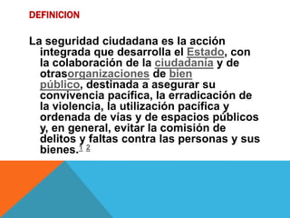 DEFINICION
La seguridad ciudadana es la acción
integrada que desarrolla el Estado, con
la colaboración de la ciudadanía y de
otrasorganizaciones de bien
público, destinada a asegurar su
convivencia pacífica, la erradicación de
la violencia, la utilización pacífica y
ordenada de vías y de espacios públicos
y, en general, evitar la comisión de
delitos y faltas contra las personas y sus
bienes.1 2
 