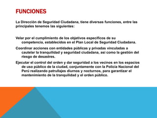 FUNCIONES
La Dirección de Seguridad Ciudadana, tiene diversas funciones, entre las
principales tenemos las siguientes:
Velar por el cumplimiento de los objetivos específicos de su
competencia, establecidos en el Plan Local de Seguridad Ciudadana.
Coordinar acciones con entidades públicas y privadas vinculadas a
cautelar la tranquilidad y seguridad ciudadana, así como la gestión del
riesgo de desastres.
Ejecutar el control del orden y dar seguridad a los vecinos en los espacios
de uso público de la ciudad, conjuntamente con la Policía Nacional del
Perú realizando patrullajes diurnos y nocturnos, para garantizar el
mantenimiento de la tranquilidad y el orden público.
 