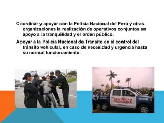 Coordinar y apoyar con la Policía Nacional del Perú y otras
organizaciones la realización de operativos conjuntos en
apoyo a la tranquilidad y el orden público.
Apoyar a la Policía Nacional de Transito en el control del
tránsito vehicular, en caso de necesidad y urgencia hasta
su normal funcionamiento.
 