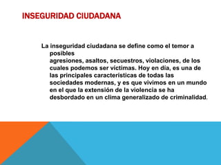INSEGURIDAD CIUDADANA
La inseguridad ciudadana se define como el temor a
posibles
agresiones, asaltos, secuestros, violaciones, de los
cuales podemos ser víctimas. Hoy en día, es una de
las principales características de todas las
sociedades modernas, y es que vivimos en un mundo
en el que la extensión de la violencia se ha
desbordado en un clima generalizado de criminalidad.
 