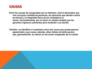 CAUSAS
Entre las causas de inseguridad que se detectan, está el desempleo que
vive una gran cantidad de personas; las personas que atentan contra
los bienes y la integridad física de los ciudadanos lo
hacen, frecuentemente, por no tener un empleo estable que les
garantice ingresos suficientes para mantener a su familia.
También, se identificó a la pobreza como otra causa que puede generar
agresividad y que causa, además, altos índices de delincuencia
que, generalmente, se ubican en las zonas marginales de la ciudad.
 