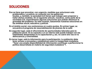 SOLUCIONES
Eso se tiene que encontrar, con urgencia, medidas que solucionen esta
problemática. La policía, en conjunto con los gobiernos
locales, y, también, la sociedad civil tienen que trabajar para proponer y
hallar dichas medidas. En el siguiente artículo, nosotros, como parte de la
sociedad civil, expondremos algunas soluciones que podrán disminuir la
gravedad del problema. En esta ocasión, basaremos nuestras soluciones en
los ámbitos social, educativo y policial.
En el ámbito social, nos centraremos en cuatro puntos. En primer lugar, se
encuentra el programa de resociabilización de jóvenes de la calle.
En segundo lugar, está el ofrecimiento de oportunidades laborales para la
población penal. Si se capacita a un ex interno este puede trabajar con las
habilidades despertadas en la capacitación y, así, no caerá otra vez en la
delincuencia y criminalidad.
En tercer lugar, está la información para la participación. La población debe
tener acceso a encuestas y estadísticas sobre la inseguridad ciudadana.
“Tener una amplia disponibilidad de información contribuye a perfeccionar la
política desarrollada en materia de seguridad ciudadana”1.
 
