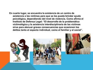 En cuarto lugar, se encuentra la existencia de un centro de
asistencia a las víctimas para que se les pueda brindar ayuda
psicológica, dependiendo del nivel de violencia. Como afirma el
Instituto de Defensa Legal: “El desarrollo de la problemática
victimológica y la asistencia interdisciplinaria de las víctimas
sirve para atenuar graves consecuencias que ocasionen los
delitos tanto el aspecto individual, como el familiar y el social”.
 
