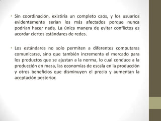 • Sin coordinación, existiría un completo caos, y los usuarios
  evidentemente serian los más afectados porque nunca
  podrían hacer nada. La única manera de evitar conflictos es
  acordar ciertos estándares de redes.

• Los estándares no solo permiten a diferentes computaras
  comunicarse, sino que también incrementa el mercado para
  los productos que se ajustan a la norma, lo cual conduce a la
  producción en masa, las economías de escala en la producción
  y otros beneficios que disminuyen el precio y aumentan la
  aceptación posterior.
 