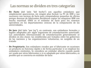 Las normas se dividen en tres categorías
• De Facto (del latín “del hecho”) son aquellos estándares que
  simplemente aparecieron, sin ningún plan formal. La PC de IBM y sus
  sucesores son normas de facto para computadoras pequeñas de oficina
  porque docenas de fabricantes decidieron copiar las maquinas IBM con
  mucha exactitud. UNIX es el estándar de facto para los sistemas
  operativos en los departamentos ciencias de la computación de las
  universidades.

• De Jure (del latín “por ley”), en contraste, son estándares formales y
  legales adoptados por algún organismo de estandarización autorizado.
  Las autoridades internacionales de estandarización generalmente se
  dividen en dos clases: las establecidas por tratados entre los gobiernos
  de las naciones y las organizaciones voluntarias, no surgidas de un
  tratado

• De Propietario. Son estándares creados por el fabricante en ocasiones
  un producto no funciona rápido o de forma particular si se emplean los
  estándares existentes. Se considera un estándar abierto cuando puede
  ser usado por otros fabricantes y si es adoptado por otros fabricantes, es
  posible que se convierta en estándar de facto
 