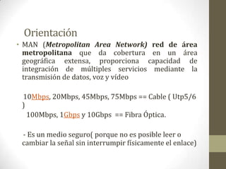 Orientación
• MAN (Metropolitan Area Network) red de área
  metropolitana que da cobertura en un área
  geográfica extensa, proporciona capacidad de
  integración de múltiples servicios mediante la
  transmisión de datos, voz y vídeo

 10Mbps, 20Mbps, 45Mbps, 75Mbps == Cable ( Utp5/6
 )
   100Mbps, 1Gbps y 10Gbps == Fibra Óptica.

 - Es un medio seguro( porque no es posible leer o
 cambiar la señal sin interrumpir físicamente el enlace)
 