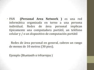 • PAN      (Personal Area Network ) es una red
  informática organizada en torno a una persona
  individual. Redes de área personal implican
  típicamente una computadora portátil, un teléfono
  celular y / o un dispositivo de computación portátil

  Redes de área personal en general, cubren un rango
 de menos de 10 metros (30 pies).

 Ejemplo (Bluetooth o Infrarrojos )
 