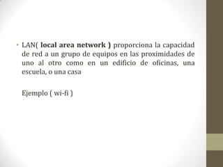 • LAN( local area network ) proporciona la capacidad
  de red a un grupo de equipos en las proximidades de
  uno al otro como en un edificio de oficinas, una
  escuela, o una casa

 Ejemplo ( wi-fi )
 