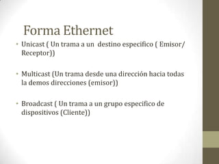 Forma Ethernet
• Unicast ( Un trama a un destino especifico ( Emisor/
  Receptor))

• Multicast (Un trama desde una dirección hacia todas
  la demos direcciones (emisor))

• Broadcast ( Un trama a un grupo especifico de
  dispositivos (Cliente))
 