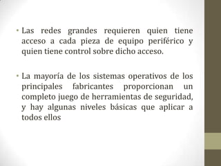 • Las redes grandes requieren quien tiene
  acceso a cada pieza de equipo periférico y
  quien tiene control sobre dicho acceso.

• La mayoría de los sistemas operativos de los
  principales fabricantes proporcionan un
  completo juego de herramientas de seguridad,
  y hay algunas niveles básicas que aplicar a
  todos ellos
 