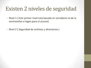 Existen 2 niveles de seguridad
• Nivel 1 ( Este primer nivel esta basado en servidores lo de la
  contraseñas o logeo para el acceso)

• Nivel 2 ( Seguridad de archivos y directorios )
 