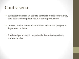 Contraseña
• Es necesario ejercer un estricto control sobre las contraseñas,
  pero esto también puede resultar contraproducente

• Las contraseñas tienen un control tan exhaustivo que puede
  llegar a ser molesto.

• Puede obligar al usuario a cambiarla después de un cierto
  numero de días
 