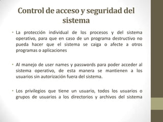 Control de acceso y seguridad del
               sistema
• La protección individual de los procesos y del sistema
  operativo, para que en caso de un programa destructivo no
  pueda hacer que el sistema se caiga o afecte a otros
  programas o aplicaciones

• Al manejo de user names y passwords para poder acceder al
  sistema operativo, de esta manera se mantienen a los
  usuarios sin autorización fuera del sistema.

• Los privilegios que tiene un usuario, todos los usuarios o
  grupos de usuarios a los directorios y archivos del sistema
 